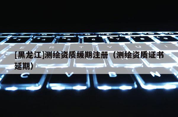 [黑龍江]測繪資質(zhì)緩期注冊（測繪資質(zhì)證書延期）