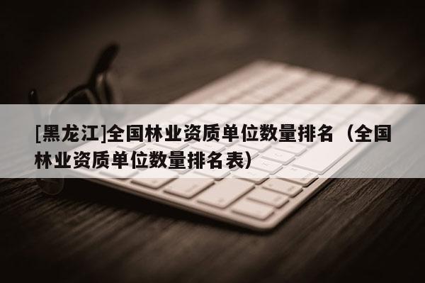 [黑龍江]全國林業(yè)資質(zhì)單位數(shù)量排名（全國林業(yè)資質(zhì)單位數(shù)量排名表）