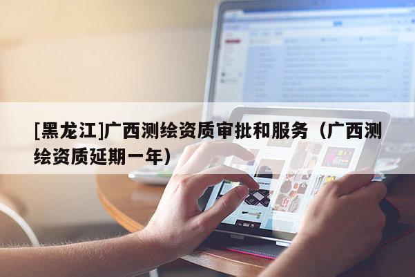 [黑龍江]廣西測(cè)繪資質(zhì)審批和服務(wù)（廣西測(cè)繪資質(zhì)延期一年）