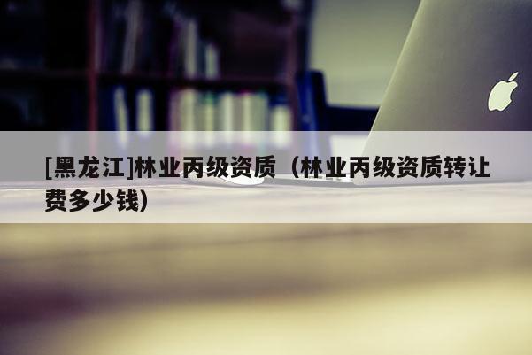 [黑龍江]林業丙級資質（林業丙級資質轉讓費多少錢）