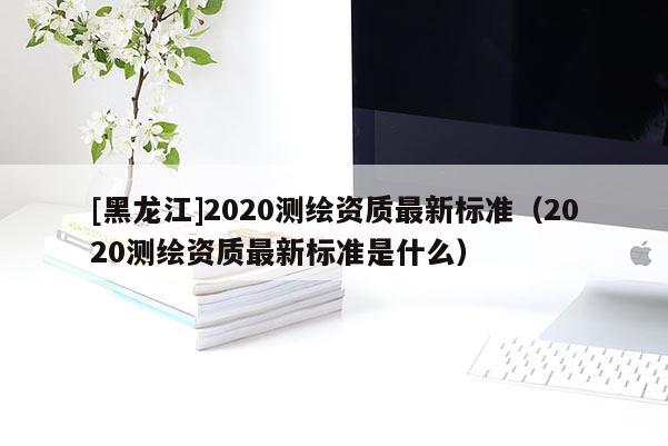 [黑龍江]2020測繪資質最新標準（2020測繪資質最新標準是什么）
