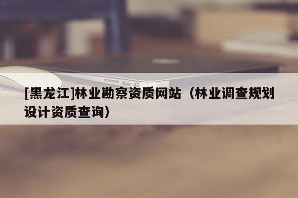 [黑龍江]林業勘察資質網站（林業調查規劃設計資質查詢）