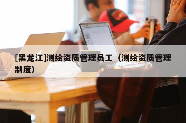 [黑龍江]測(cè)繪資質(zhì)管理員工（測(cè)繪資質(zhì)管理制度）