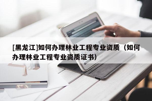 [黑龍江]如何辦理林業(yè)工程專業(yè)資質(zhì)（如何辦理林業(yè)工程專業(yè)資質(zhì)證書）