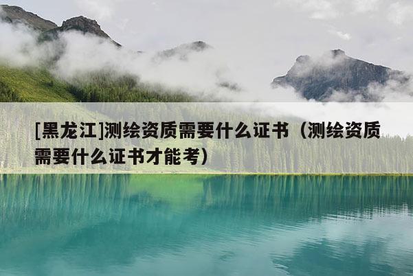 [黑龍江]測繪資質需要什么證書（測繪資質需要什么證書才能考）