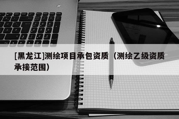 [黑龍江]測繪項目承包資質（測繪乙級資質承接范圍）