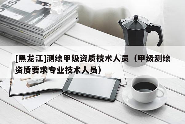 [黑龍江]測繪甲級資質技術人員（甲級測繪資質要求專業技術人員）