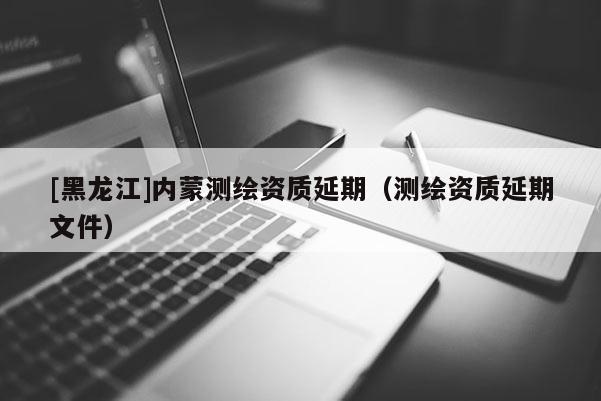 [黑龍江]內蒙測繪資質延期（測繪資質延期文件）