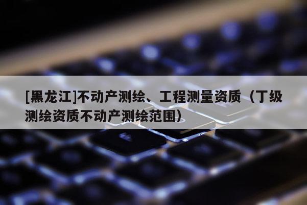[黑龍江]不動產測繪、工程測量資質（丁級測繪資質不動產測繪范圍）