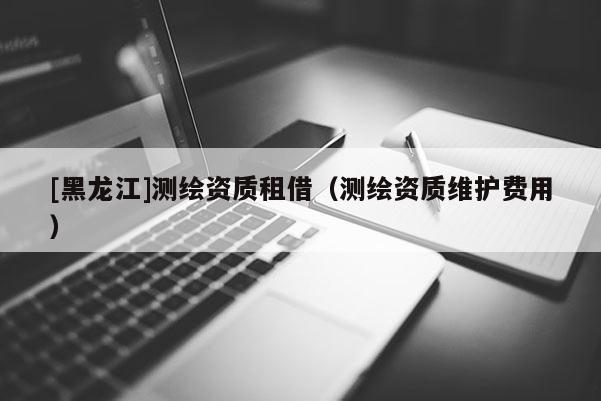 [黑龍江]測繪資質租借（測繪資質維護費用）