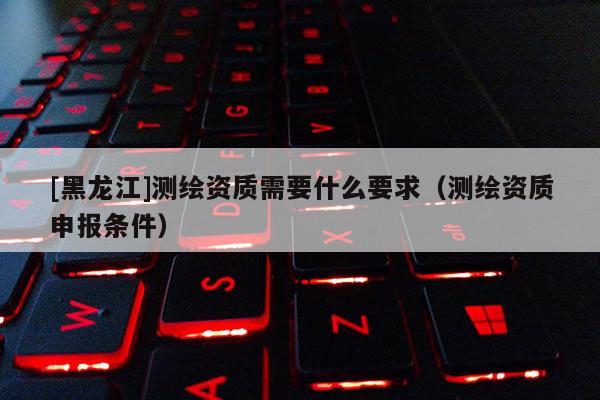 [黑龍江]測繪資質(zhì)需要什么要求（測繪資質(zhì)申報條件）