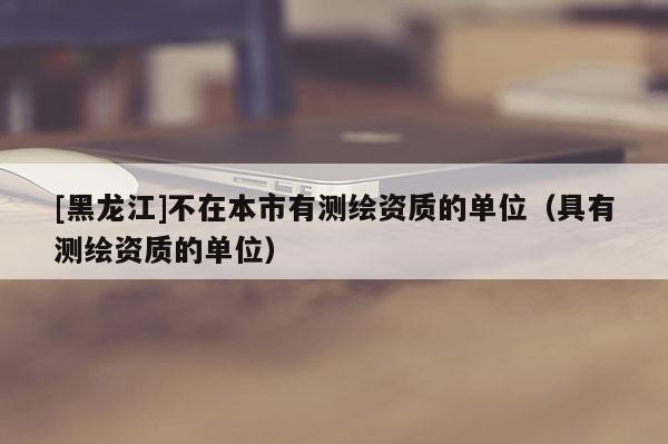 [黑龍江]不在本市有測繪資質的單位（具有測繪資質的單位）