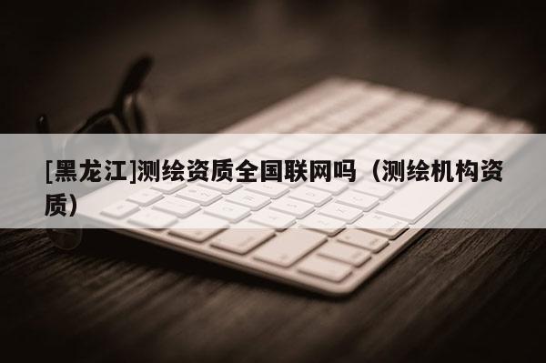 [黑龍江]測繪資質全國聯網嗎（測繪機構資質）