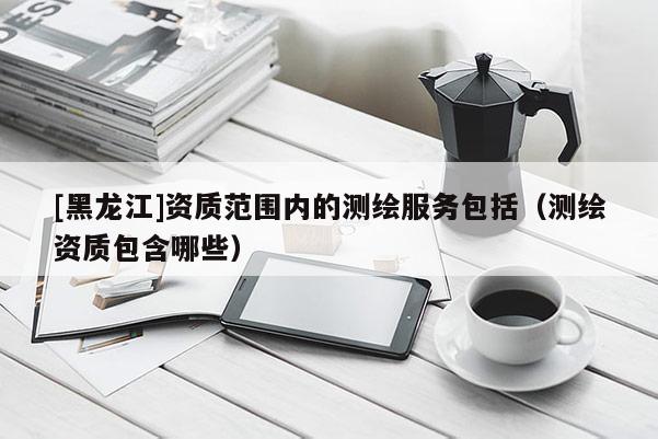 [黑龍江]資質范圍內的測繪服務包括（測繪資質包含哪些）