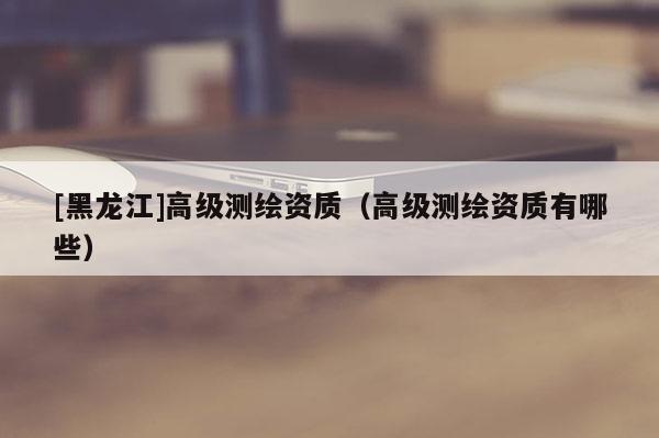 [黑龍江]高級測繪資質（高級測繪資質有哪些）