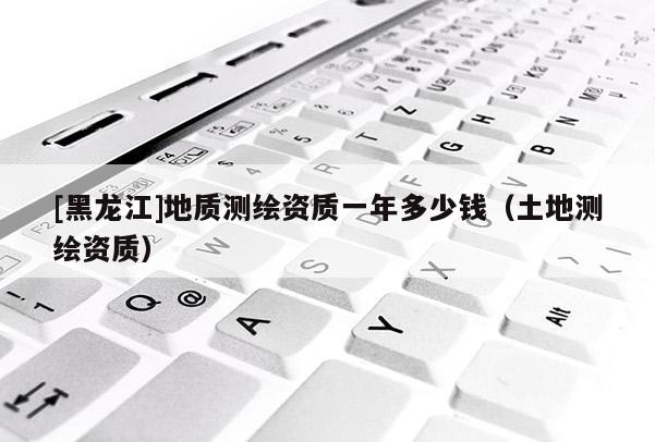 [黑龍江]地質測繪資質一年多少錢（土地測繪資質）
