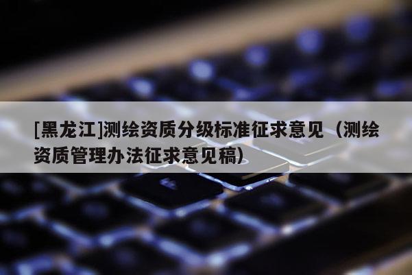 [黑龍江]測繪資質分級標準征求意見（測繪資質管理辦法征求意見稿）