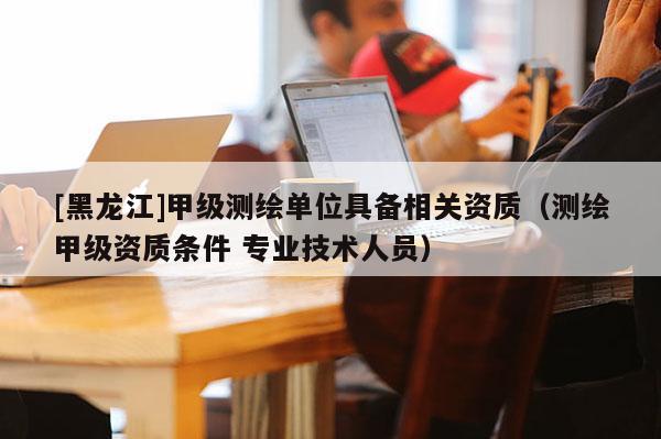 [黑龍江]甲級測繪單位具備相關資質（測繪甲級資質條件 專業技術人員）
