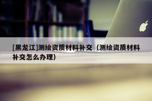 [黑龍江]測繪資質材料補交（測繪資質材料補交怎么辦理）