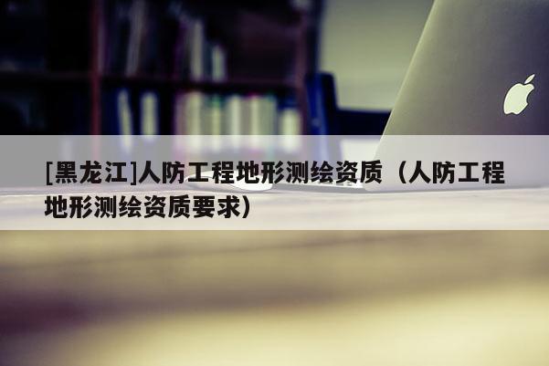 [黑龍江]人防工程地形測繪資質（人防工程地形測繪資質要求）