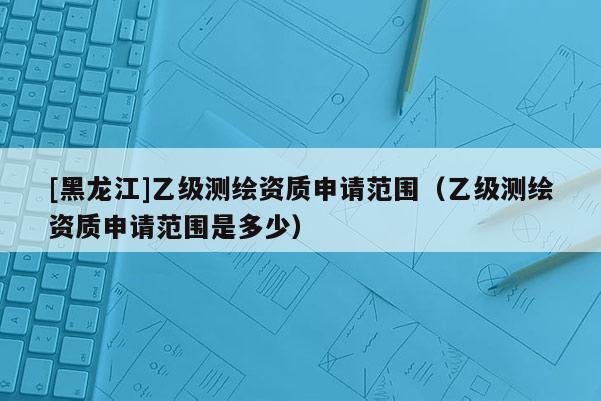 [黑龍江]乙級測繪資質申請范圍（乙級測繪資質申請范圍是多少）