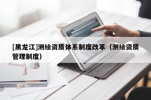 [黑龍江]測繪資質(zhì)體系制度改革（測繪資質(zhì)管理制度）