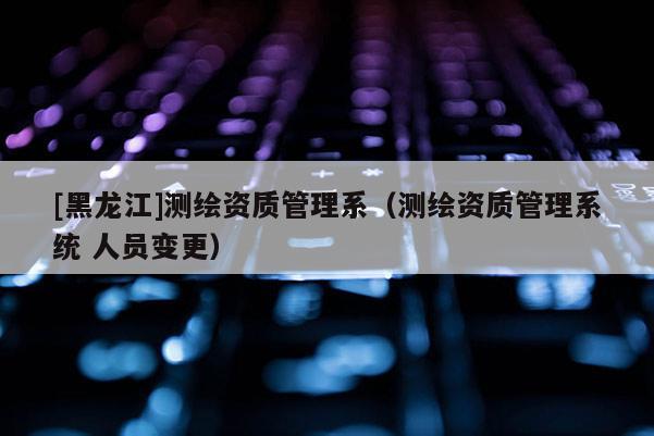 [黑龍江]測繪資質(zhì)管理系（測繪資質(zhì)管理系統(tǒng) 人員變更）