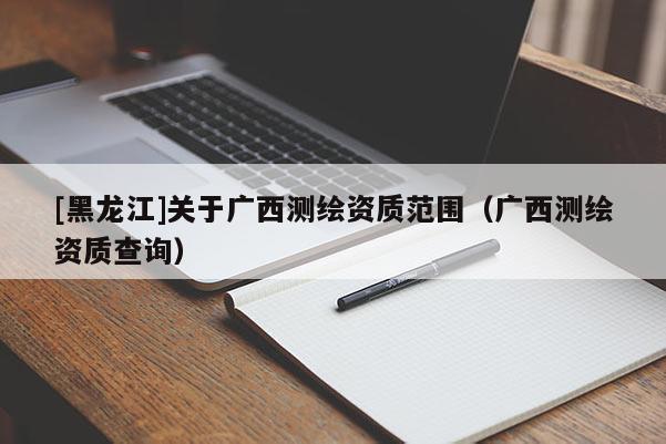 [黑龍江]關(guān)于廣西測(cè)繪資質(zhì)范圍（廣西測(cè)繪資質(zhì)查詢）