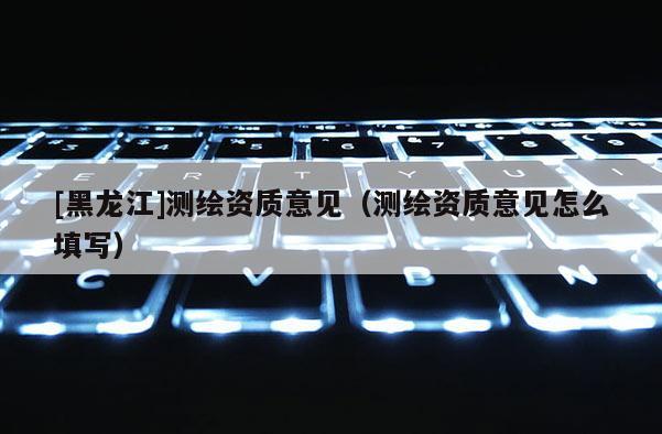 [黑龍江]測(cè)繪資質(zhì)意見（測(cè)繪資質(zhì)意見怎么填寫）