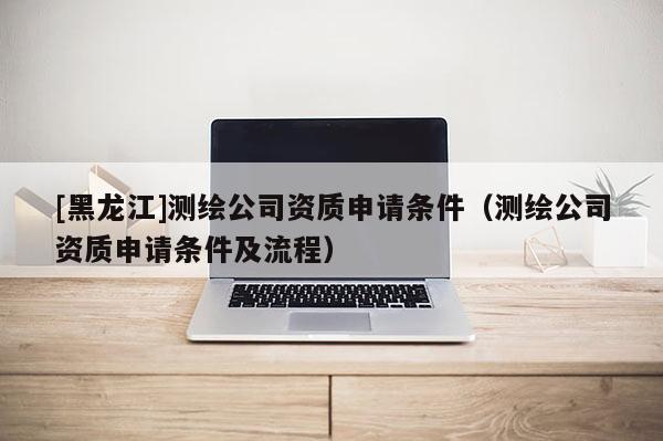 [黑龍江]測繪公司資質申請條件（測繪公司資質申請條件及流程）