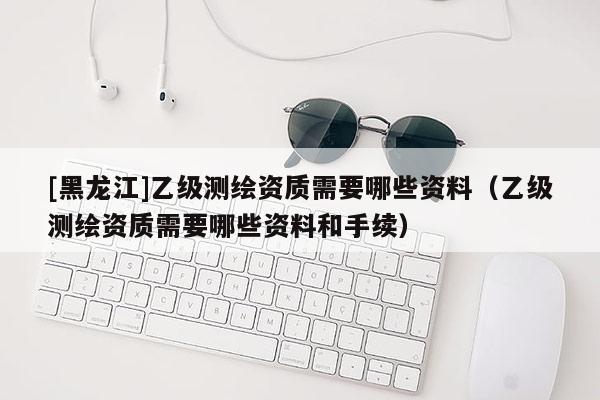 [黑龍江]乙級測繪資質需要哪些資料（乙級測繪資質需要哪些資料和手續(xù)）