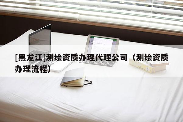 [黑龍江]測(cè)繪資質(zhì)辦理代理公司（測(cè)繪資質(zhì)辦理流程）