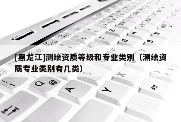 [黑龍江]測繪資質等級和專業類別（測繪資質專業類別有幾類）