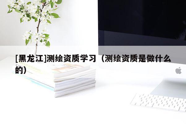 [黑龍江]測繪資質學習（測繪資質是做什么的）