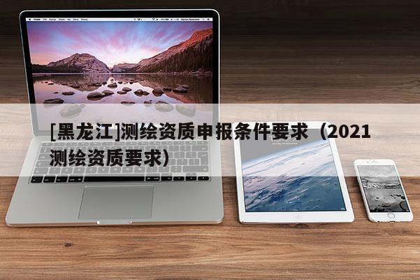 [黑龍江]測(cè)繪資質(zhì)申報(bào)條件要求（2021測(cè)繪資質(zhì)要求）