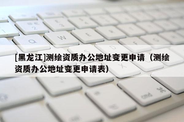 [黑龍江]測繪資質辦公地址變更申請（測繪資質辦公地址變更申請表）