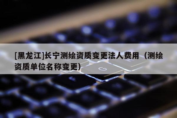 [黑龍江]長(zhǎng)寧測(cè)繪資質(zhì)變更法人費(fèi)用（測(cè)繪資質(zhì)單位名稱變更）