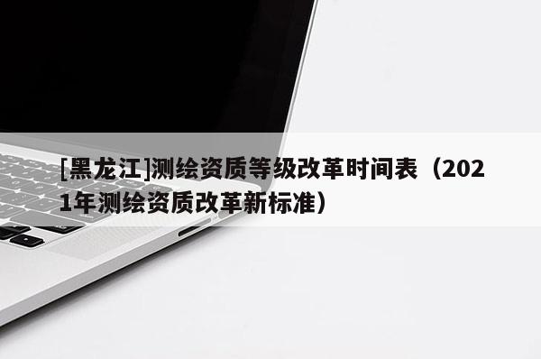 [黑龍江]測繪資質等級改革時間表（2021年測繪資質改革新標準）