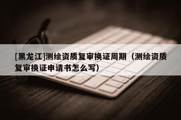 [黑龍江]測繪資質復審換證周期（測繪資質復審換證申請書怎么寫）