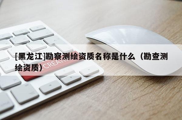 [黑龍江]勘察測繪資質名稱是什么（勘查測繪資質）
