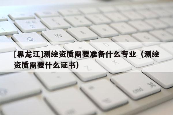 [黑龍江]測繪資質需要準備什么專業（測繪資質需要什么證書）