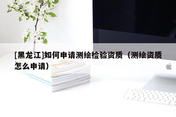 [黑龍江]如何申請測繪檢驗資質（測繪資質怎么申請）