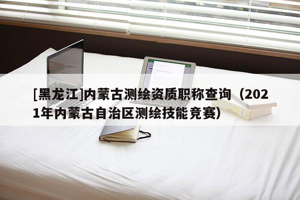 [黑龍江]內蒙古測繪資質職稱查詢（2021年內蒙古自治區測繪技能競賽）