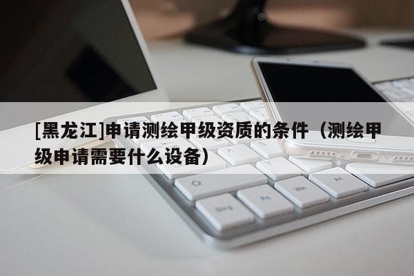 [黑龍江]申請測繪甲級資質的條件（測繪甲級申請需要什么設備）