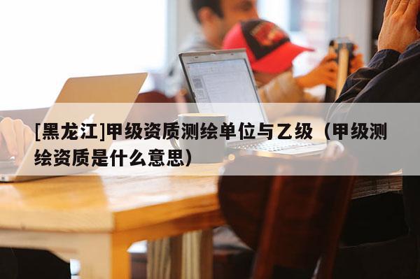 [黑龍江]甲級資質測繪單位與乙級（甲級測繪資質是什么意思）