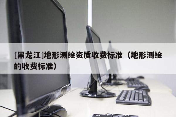 [黑龍江]地形測繪資質收費標準（地形測繪的收費標準）