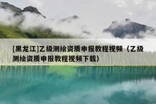 [黑龍江]乙級(jí)測(cè)繪資質(zhì)申報(bào)教程視頻（乙級(jí)測(cè)繪資質(zhì)申報(bào)教程視頻下載）