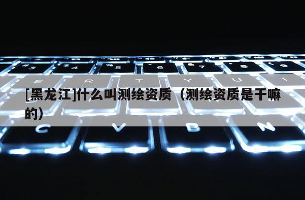 [黑龍江]什么叫測繪資質(zhì)（測繪資質(zhì)是干嘛的）