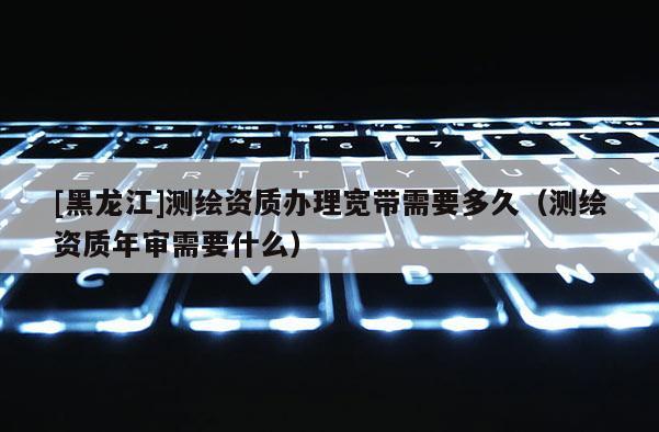 [黑龍江]測繪資質(zhì)辦理寬帶需要多久（測繪資質(zhì)年審需要什么）