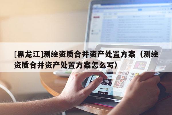[黑龍江]測繪資質合并資產處置方案（測繪資質合并資產處置方案怎么寫）